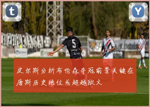 皮尔斯分析布伦森夺冠前景关键在唐斯历史地位或超越欧文