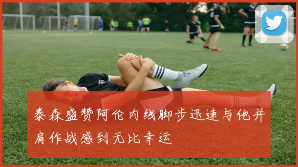 泰森盛赞阿伦内线脚步迅速与他并肩作战感到无比幸运