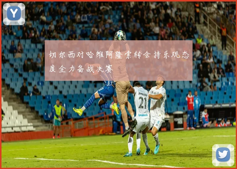 切尔西对哈维阿隆索转会持乐观态度全力备战决赛