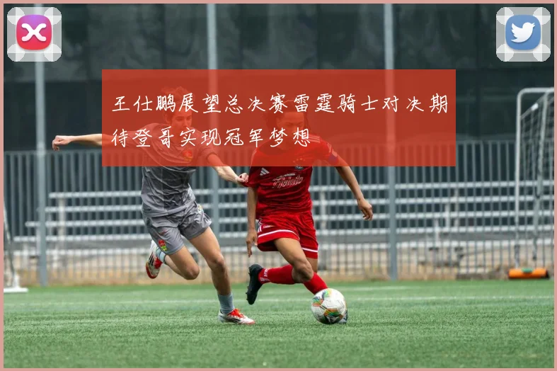王仕鹏展望总决赛雷霆骑士对决期待登哥实现冠军梦想