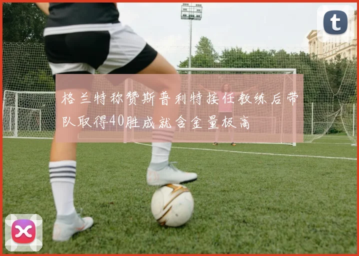 格兰特称赞斯普利特接任教练后带队取得40胜成就含金量极高