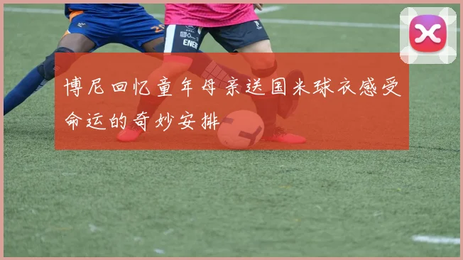 博尼回忆童年母亲送国米球衣感受命运的奇妙安排