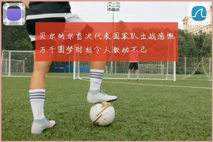 贝尔纳尔首次代表国家队出战感慨万千圆梦时刻令人激动不已